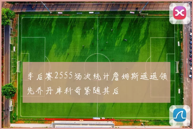 季后赛2555场次统计詹姆斯遥遥领先乔丹库科奇紧随其后