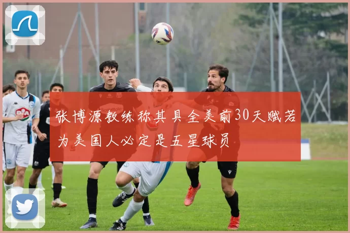 张博源教练称其具全美前30天赋若为美国人必定是五星球员