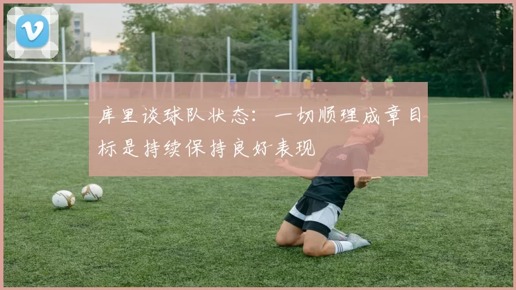 库里谈球队状态：一切顺理成章目标是持续保持良好表现