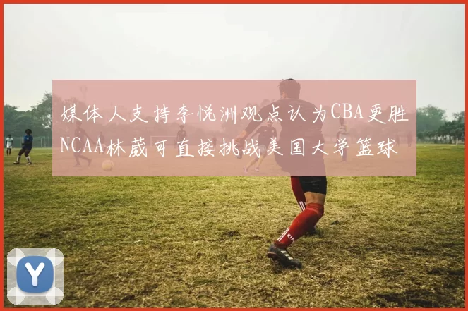 媒体人支持李悦洲观点认为CBA更胜NCAA林葳可直接挑战美国大学篮球