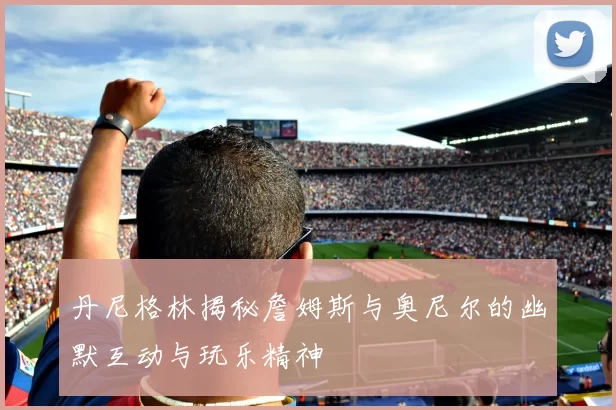 丹尼格林揭秘詹姆斯与奥尼尔的幽默互动与玩乐精神