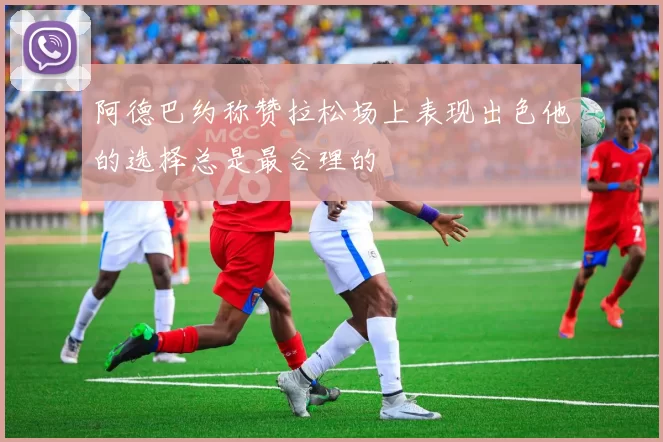 阿德巴约称赞拉松场上表现出色他的选择总是最合理的