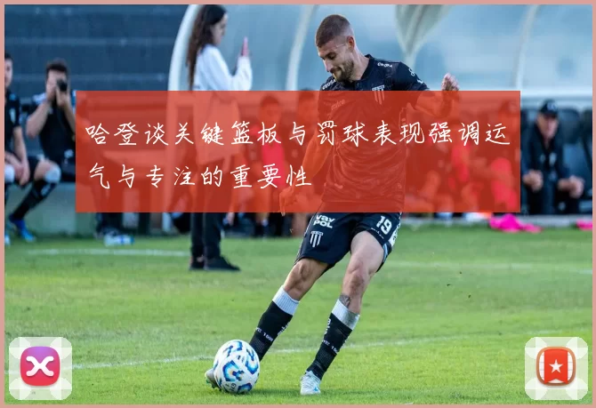 哈登谈关键篮板与罚球表现强调运气与专注的重要性
