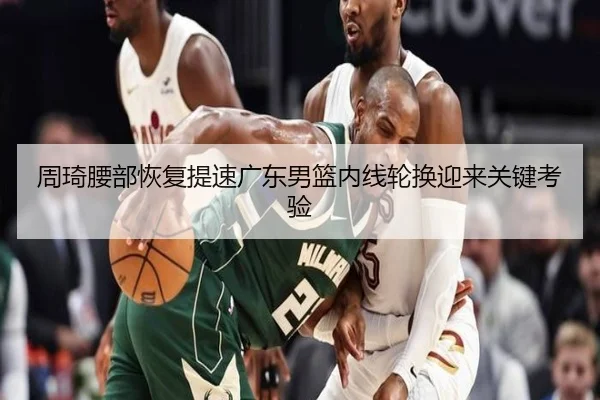 周琦腰部恢复提速广东男篮内线轮换迎来关键考验